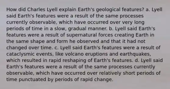 How did Charles Lyell explain Earth's geological features? a. Lyell said Earth's features were a result of the same processes currently observable, which have occurred over very long periods of time in a slow, gradual manner. b. Lyell said Earth's features were a result of supernatural forces creating Earth in the same shape and form he observed and that it had not changed over time. c. Lyell said Earth's features were a result of cataclysmic events, like volcano eruptions and earthquakes, which resulted in rapid reshaping of Earth's features. d. Lyell said Earth's features were a result of the same processes currently observable, which have occurred over relatively short periods of time punctuated by periods of rapid change.