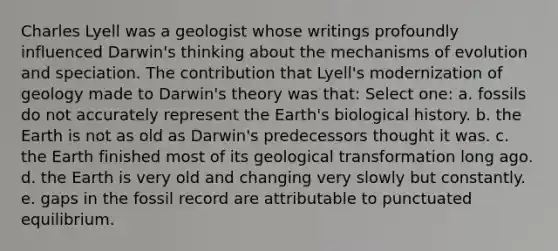 Charles Lyell was a geologist whose writings profoundly influenced Darwin's thinking about the <a href='https://www.questionai.com/knowledge/ksd1BX7tH4-mechanisms-of-evolution' class='anchor-knowledge'>mechanisms of evolution</a> and speciation. The contribution that Lyell's modernization of geology made to Darwin's theory was that: Select one: a. fossils do not accurately represent the Earth's biological history. b. the Earth is not as old as Darwin's predecessors thought it was. c. the Earth finished most of its geological transformation long ago. d. the Earth is very old and changing very slowly but constantly. e. gaps in the fossil record are attributable to punctuated equilibrium.