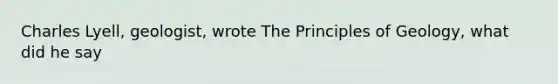 Charles Lyell, geologist, wrote The Principles of Geology, what did he say