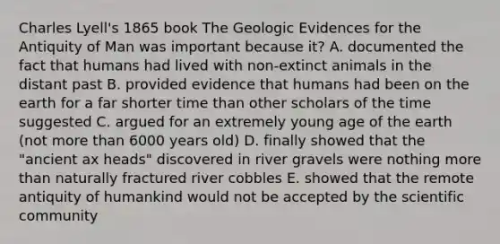 Charles Lyell's 1865 book The Geologic Evidences for the Antiquity of Man was important because it? A. documented the fact that humans had lived with non-extinct animals in the distant past B. provided evidence that humans had been on the earth for a far shorter time than other scholars of the time suggested C. argued for an extremely young age of the earth (not more than 6000 years old) D. finally showed that the "ancient ax heads" discovered in river gravels were nothing more than naturally fractured river cobbles E. showed that the remote antiquity of humankind would not be accepted by the scientific community