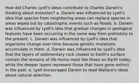 How did Charles Lyell's ideas contribute to Charles Darwin's thinking about evolution? a. Darwin was influenced by Lyell's idea that species from neighboring areas can replace species in areas wiped out by catastrophic events such as floods. b. Darwin was influenced by Lyell's idea that gradual changes in geological features have been occurring in the same way from prehistory to the present. c. Darwin was influenced by Lyell's idea that organisms change over time because genetic mutations accumulate in them. d. Darwin was influenced by Lyell's idea that the layers of sedimentary rock closest to Earth's surface contain the remains of life-forms most like those on Earth today, while the deeper layers represent those that have gone extinct in the past. e. Lyell encouraged Darwin to read Wallace's ideas about natural selection.