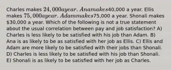 Charles makes 24,000 a year. Ana makes40,000 a year. Ellis makes 75,000 a year. Adam makes75,000 a year. Shonali makes 30,000 a year. Which of the following is not a true statement about the usual correlation between pay and job satisfaction? A) Charles is less likely to be satisfied with his job than Adam. B) Ana is as likely to be as satisfied with her job as Ellis. C) Ellis and Adam are more likely to be satisfied with their jobs than Shonali. D) Charles is less likely to be satisfied with his job than Shonali. E) Shonali is as likely to be satisfied with her job as Charles.