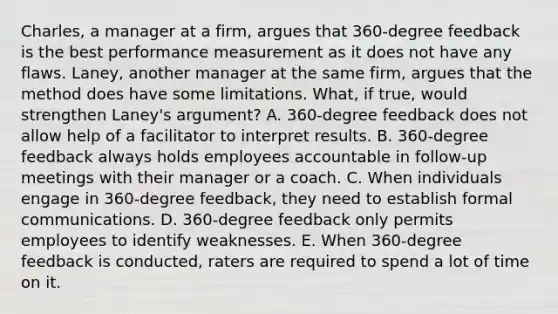 Charles, a manager at a firm, argues that 360-degree feedback is the best performance measurement as it does not have any flaws. Laney, another manager at the same firm, argues that the method does have some limitations. What, if true, would strengthen Laney's argument? A. 360-degree feedback does not allow help of a facilitator to interpret results. B. 360-degree feedback always holds employees accountable in follow-up meetings with their manager or a coach. C. When individuals engage in 360-degree feedback, they need to establish formal communications. D. 360-degree feedback only permits employees to identify weaknesses. E. When 360-degree feedback is conducted, raters are required to spend a lot of time on it.