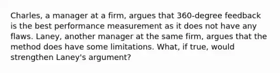 Charles, a manager at a firm, argues that 360-degree feedback is the best performance measurement as it does not have any flaws. Laney, another manager at the same firm, argues that the method does have some limitations. What, if true, would strengthen Laney's argument?