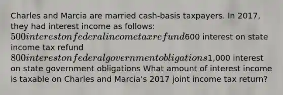 Charles and Marcia are married cash-basis taxpayers. In 2017, they had interest income as follows: 500 interest on federal income tax refund600 interest on state income tax refund 800 interest on federal government obligations1,000 interest on state government obligations What amount of interest income is taxable on Charles and Marcia's 2017 joint income tax return?