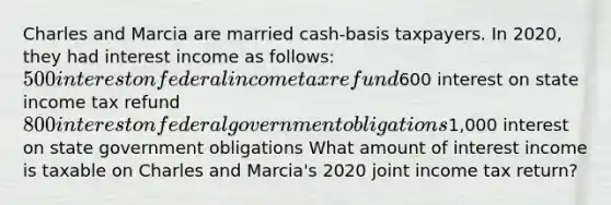 Charles and Marcia are married cash-basis taxpayers. In 2020, they had interest income as follows: 500 interest on federal income tax refund600 interest on state income tax refund 800 interest on federal government obligations1,000 interest on state government obligations What amount of interest income is taxable on Charles and Marcia's 2020 joint income tax return?