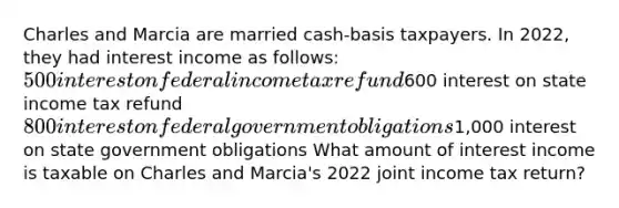 Charles and Marcia are married cash-basis taxpayers. In 2022, they had interest income as follows: 500 interest on federal income tax refund600 interest on state income tax refund 800 interest on federal government obligations1,000 interest on state government obligations What amount of interest income is taxable on Charles and Marcia's 2022 joint income tax return?