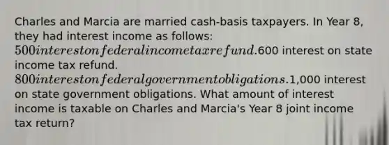 Charles and Marcia are married cash-basis taxpayers. In Year 8, they had interest income as follows: 500 interest on federal income tax refund.600 interest on state income tax refund. 800 interest on federal government obligations.1,000 interest on state government obligations. What amount of interest income is taxable on Charles and Marcia's Year 8 joint income tax return?