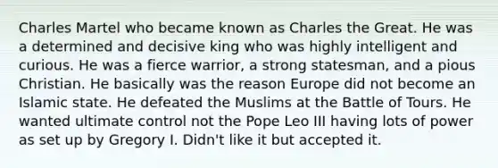 Charles Martel who became known as Charles the Great. He was a determined and decisive king who was highly intelligent and curious. He was a fierce warrior, a strong statesman, and a pious Christian. He basically was the reason Europe did not become an Islamic state. He defeated the Muslims at the Battle of Tours. He wanted ultimate control not the Pope Leo III having lots of power as set up by Gregory I. Didn't like it but accepted it.