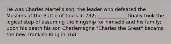 He was Charles Martel's son, the leader who defeated the Muslims at the Battle of Tours in 732; ____________ finally took the logical step of assuming the kingship for himseld and his family; upon his death his son Charlemagne "Charles the Great" becams tne new Frankish King in 768