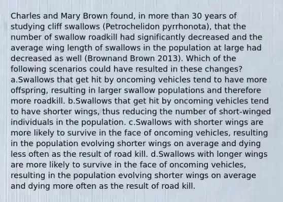 Charles and Mary Brown found, in more than 30 years of studying cliff swallows (Petrochelidon pyrrhonota), that the number of swallow roadkill had significantly decreased and the average wing length of swallows in the population at large had decreased as well (Brownand Brown 2013). Which of the following scenarios could have resulted in these changes? a.Swallows that get hit by oncoming vehicles tend to have more offspring, resulting in larger swallow populations and therefore more roadkill. b.Swallows that get hit by oncoming vehicles tend to have shorter wings, thus reducing the number of short-winged individuals in the population. c.Swallows with shorter wings are more likely to survive in the face of oncoming vehicles, resulting in the population evolving shorter wings on average and dying less often as the result of road kill. d.Swallows with longer wings are more likely to survive in the face of oncoming vehicles, resulting in the population evolving shorter wings on average and dying more often as the result of road kill.