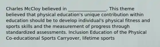 Charles McCloy believed in _________________. This theme believed that physical education's unique contribution within education should be to develop individual's physical fitness and sports skills and the measurement of progress through standardized assessments. Inclusion Education of the Physical Co-educational Sports Carryover, lifetime sports