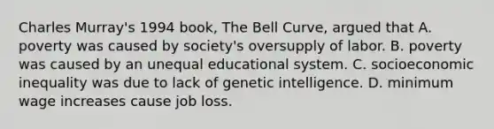 Charles Murray's 1994 book, The Bell Curve, argued that A. poverty was caused by society's oversupply of labor. B. poverty was caused by an unequal educational system. C. socioeconomic inequality was due to lack of genetic intelligence. D. minimum wage increases cause job loss.