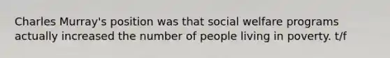 Charles Murray's position was that social welfare programs actually increased the number of people living in poverty. t/f