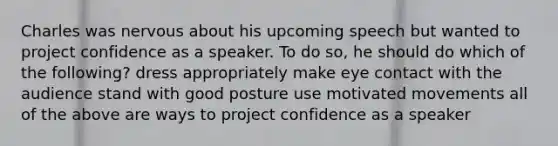 Charles was nervous about his upcoming speech but wanted to project confidence as a speaker. To do so, he should do which of the following? dress appropriately make eye contact with the audience stand with good posture use motivated movements all of the above are ways to project confidence as a speaker