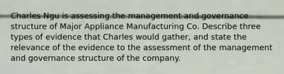 Charles Ngu is assessing the management and governance structure of Major Appliance Manufacturing Co. Describe three types of evidence that Charles would gather, and state the relevance of the evidence to the assessment of the management and governance structure of the company.