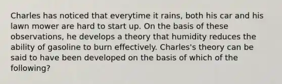 Charles has noticed that everytime it rains, both his car and his lawn mower are hard to start up. On the basis of these observations, he develops a theory that humidity reduces the ability of gasoline to burn effectively. Charles's theory can be said to have been developed on the basis of which of the following?