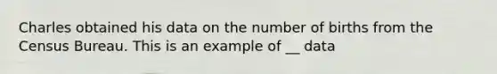 Charles obtained his data on the number of births from the Census Bureau. This is an example of __ data