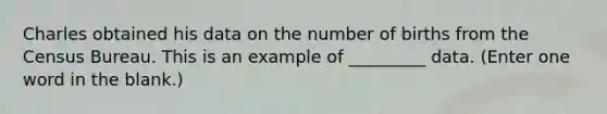 Charles obtained his data on the number of births from the Census Bureau. This is an example of _________ data. (Enter one word in the blank.)