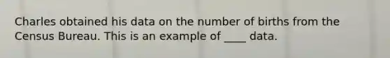 Charles obtained his data on the number of births from the Census Bureau. This is an example of ____ data.