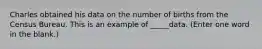 Charles obtained his data on the number of births from the Census Bureau. This is an example of _____data. (Enter one word in the blank.)