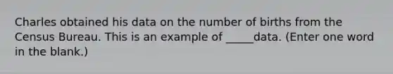 Charles obtained his data on the number of births from the Census Bureau. This is an example of _____data. (Enter one word in the blank.)