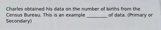 Charles obtained his data on the number of births from the Census Bureau. This is an example _________ of data. (Primary or Secondary)