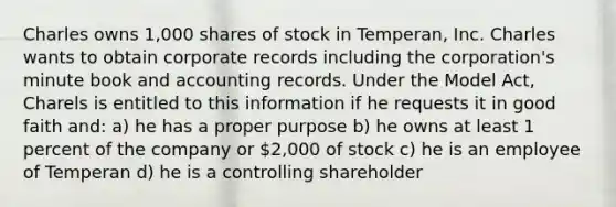 Charles owns 1,000 shares of stock in Temperan, Inc. Charles wants to obtain corporate records including the corporation's minute book and accounting records. Under the Model Act, Charels is entitled to this information if he requests it in good faith and: a) he has a proper purpose b) he owns at least 1 percent of the company or 2,000 of stock c) he is an employee of Temperan d) he is a controlling shareholder