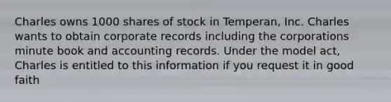 Charles owns 1000 shares of stock in Temperan, Inc. Charles wants to obtain corporate records including the corporations minute book and accounting records. Under the model act, Charles is entitled to this information if you request it in good faith