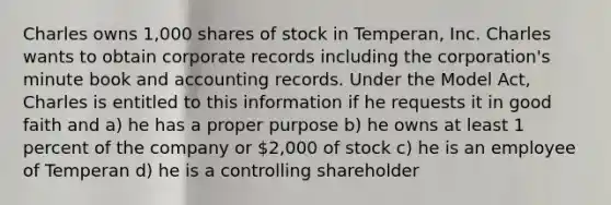 Charles owns 1,000 shares of stock in Temperan, Inc. Charles wants to obtain corporate records including the corporation's minute book and accounting records. Under the Model Act, Charles is entitled to this information if he requests it in good faith and a) he has a proper purpose b) he owns at least 1 percent of the company or 2,000 of stock c) he is an employee of Temperan d) he is a controlling shareholder