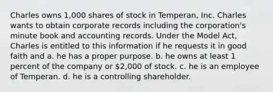 Charles owns 1,000 shares of stock in Temperan, Inc. Charles wants to obtain corporate records including the corporation's minute book and accounting records. Under the Model Act, Charles is entitled to this information if he requests it in good faith and a. he has a proper purpose. b. he owns at least 1 percent of the company or 2,000 of stock. c. he is an employee of Temperan. d. he is a controlling shareholder.