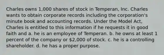 Charles owns 1,000 shares of stock in Temperan, Inc. Charles wants to obtain corporate records including the corporation's minute book and accounting records. Under the Model Act, Charles is entitled to this information if he requests it in good faith and a. he is an employee of Temperan. b. he owns at least 1 percent of the company or 2,000 of stock. c. he is a controlling shareholder. d. he has a proper purpose.