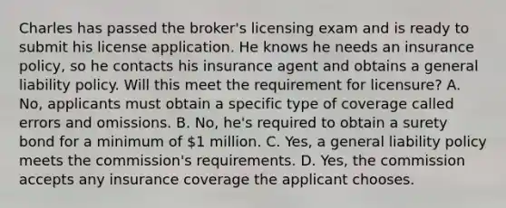 Charles has passed the broker's licensing exam and is ready to submit his license application. He knows he needs an insurance policy, so he contacts his insurance agent and obtains a general liability policy. Will this meet the requirement for licensure? A. No, applicants must obtain a specific type of coverage called errors and omissions. B. No, he's required to obtain a surety bond for a minimum of 1 million. C. Yes, a general liability policy meets the commission's requirements. D. Yes, the commission accepts any insurance coverage the applicant chooses.