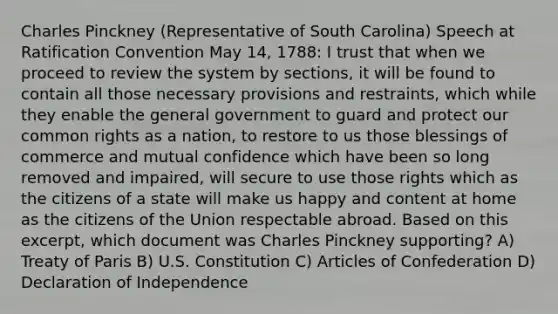 Charles Pinckney (Representative of South Carolina) Speech at Ratification Convention May 14, 1788: I trust that when we proceed to review the system by sections, it will be found to contain all those necessary provisions and restraints, which while they enable the general government to guard and protect our common rights as a nation, to restore to us those blessings of commerce and mutual confidence which have been so long removed and impaired, will secure to use those rights which as the citizens of a state will make us happy and content at home as the citizens of the Union respectable abroad. Based on this excerpt, which document was Charles Pinckney supporting? A) Treaty of Paris B) U.S. Constitution C) Articles of Confederation D) Declaration of Independence