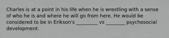 Charles is at a point in his life when he is wrestling with a sense of who he is and where he will go from here. He would be considered to be in Erikson's _________ vs ________ psychosocial development.