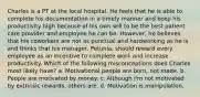 Charles is a PT at the local hospital. He feels that he is able to complete his documentation in a timely manner and keep his productivity high because of his own will to be the best patient care provider and employee he can be. However, he believes that his coworkers are not as punctual and hardworking as he is and thinks that his manager, Petunia, should reward every employee as an incentive to complete work and increase productivity. Which of the following misconceptions does Charles most likely have? a. Motivational people are born, not made. b. People are motivated by money. c. Although I'm not motivated by extrinsic rewards, others are. d. Motivation is manipulation.