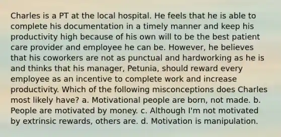 Charles is a PT at the local hospital. He feels that he is able to complete his documentation in a timely manner and keep his productivity high because of his own will to be the best patient care provider and employee he can be. However, he believes that his coworkers are not as punctual and hardworking as he is and thinks that his manager, Petunia, should reward every employee as an incentive to complete work and increase productivity. Which of the following misconceptions does Charles most likely have? a. Motivational people are born, not made. b. People are motivated by money. c. Although I'm not motivated by extrinsic rewards, others are. d. Motivation is manipulation.