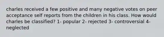 charles received a few positive and many negative votes on peer acceptance self reports from the children in his class. How would charles be classified? 1- popular 2- rejected 3- controversial 4- neglected