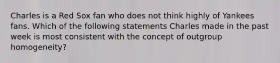 Charles is a Red Sox fan who does not think highly of Yankees fans. Which of the following statements Charles made in the past week is most consistent with the concept of outgroup homogeneity?
