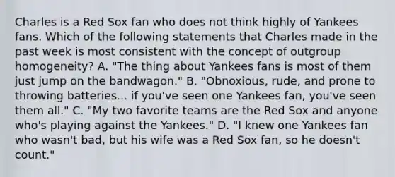 Charles is a Red Sox fan who does not think highly of Yankees fans. Which of the following statements that Charles made in the past week is most consistent with the concept of outgroup homogeneity? A. "The thing about Yankees fans is most of them just jump on the bandwagon." B. "Obnoxious, rude, and prone to throwing batteries... if you've seen one Yankees fan, you've seen them all." C. "My two favorite teams are the Red Sox and anyone who's playing against the Yankees." D. "I knew one Yankees fan who wasn't bad, but his wife was a Red Sox fan, so he doesn't count."