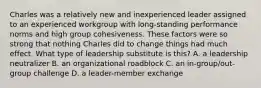 Charles was a relatively new and inexperienced leader assigned to an experienced workgroup with long-standing performance norms and high group cohesiveness. These factors were so strong that nothing Charles did to change things had much effect. What type of leadership substitute is this? A. a leadership neutralizer B. an organizational roadblock C. an in-group/out-group challenge D. a leader-member exchange