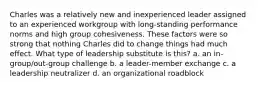 Charles was a relatively new and inexperienced leader assigned to an experienced workgroup with long-standing performance norms and high group cohesiveness. These factors were so strong that nothing Charles did to change things had much effect. What type of leadership substitute is this? a. an in-group/out-group challenge b. a leader-member exchange c. a leadership neutralizer d. an organizational roadblock