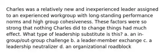 Charles was a relatively new and inexperienced leader assigned to an experienced workgroup with long-standing performance norms and high group cohesiveness. These factors were so strong that nothing Charles did to change things had much effect. What type of leadership substitute is this? a. an in-group/out-group challenge b. a leader-member exchange c. a leadership neutralizer d. an organizational roadblock