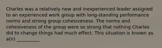 Charles was a relatively new and inexperienced leader assigned to an experienced work group with long-standing performance norms and strong group cohesiveness. The norms and cohesiveness of the group were so strong that nothing Charles did to change things had much effect. This situation is known as a(n) __________