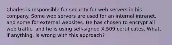 Charles is responsible for security for web servers in his company. Some web servers are used for an internal intranet, and some for external websites. He has chosen to encrypt all web traffic, and he is using self-signed X.509 certificates. What, if anything, is wrong with this approach?