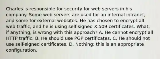 Charles is responsible for security for web servers in his company. Some web servers are used for an internal intranet, and some for external websites. He has chosen to encrypt all web traffic, and he is using self-signed X.509 certificates. What, if anything, is wrong with this approach? A. He cannot encrypt all HTTP traffic. B. He should use PGP certificates. C. He should not use self-signed certificates. D. Nothing; this is an appropriate configuration.