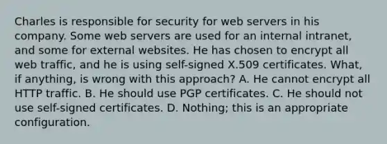 Charles is responsible for security for web servers in his company. Some web servers are used for an internal intranet, and some for external websites. He has chosen to encrypt all web traffic, and he is using self-signed X.509 certificates. What, if anything, is wrong with this approach? A. He cannot encrypt all HTTP traffic. B. He should use PGP certificates. C. He should not use self-signed certificates. D. Nothing; this is an appropriate configuration.