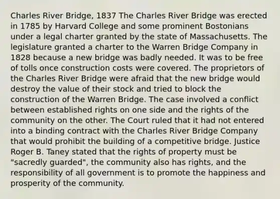 Charles River Bridge, 1837 The Charles River Bridge was erected in 1785 by Harvard College and some prominent Bostonians under a legal charter granted by the state of Massachusetts. The legislature granted a charter to the Warren Bridge Company in 1828 because a new bridge was badly needed. It was to be free of tolls once construction costs were covered. The proprietors of the Charles River Bridge were afraid that the new bridge would destroy the value of their stock and tried to block the construction of the Warren Bridge. The case involved a conflict between established rights on one side and the rights of the community on the other. The Court ruled that it had not entered into a binding contract with the Charles River Bridge Company that would prohibit the building of a competitive bridge. Justice Roger B. Taney stated that the rights of property must be "sacredly guarded", the community also has rights, and the responsibility of all government is to promote the happiness and prosperity of the community.