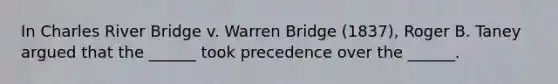 In Charles River Bridge v. Warren Bridge (1837), Roger B. Taney argued that the ______ took precedence over the ______.