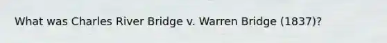 What was Charles River Bridge v. Warren Bridge (1837)?